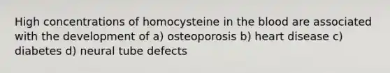 High concentrations of homocysteine in the blood are associated with the development of a) osteoporosis b) heart disease c) diabetes d) neural tube defects