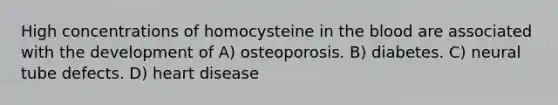 High concentrations of homocysteine in the blood are associated with the development of A) osteoporosis. B) diabetes. C) neural tube defects. D) heart disease