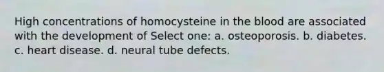 High concentrations of homocysteine in the blood are associated with the development of Select one: a. osteoporosis. b. diabetes. c. heart disease. d. neural tube defects.