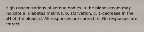 High concentrations of ketone bodies in the bloodstream may indicate a. diabetes mellitus. b. starvation. c. a decrease in the pH of the blood. d. All responses are correct. e. No responses are correct.