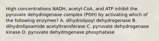 High concentrations NADH, acetyl-CoA, and ATP inhibit the pyruvate dehydrogenase complex (PDH) by activating which of the following enzymes? A. dihydrolipoyl dehydrogenase B. dihydrolipoamide acetyltransferase C. pyruvate dehydrogenase kinase D. pyruvate dehydrogenase phosphatase