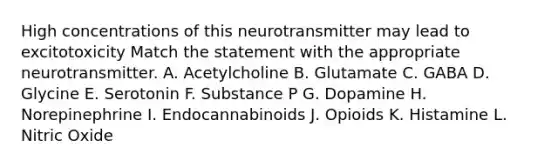 High concentrations of this neurotransmitter may lead to excitotoxicity Match the statement with the appropriate neurotransmitter. A. Acetylcholine B. Glutamate C. GABA D. Glycine E. Serotonin F. Substance P G. Dopamine H. Norepinephrine I. Endocannabinoids J. Opioids K. Histamine L. Nitric Oxide