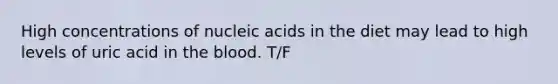 High concentrations of nucleic acids in the diet may lead to high levels of uric acid in the blood. T/F