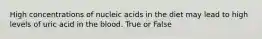 High concentrations of nucleic acids in the diet may lead to high levels of uric acid in the blood. True or False