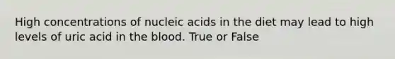 High concentrations of nucleic acids in the diet may lead to high levels of uric acid in the blood. True or False