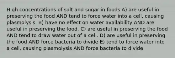 High concentrations of salt and sugar in foods A) are useful in preserving the food AND tend to force water into a cell, causing plasmolysis. B) have no effect on water availability AND are useful in preserving the food. C) are useful in preserving the food AND tend to draw water out of a cell. D) are useful in preserving the food AND force bacteria to divide E) tend to force water into a cell, causing plasmolysis AND force bacteria to divide