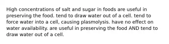 High concentrations of salt and sugar in foods are useful in preserving the food. tend to draw water out of a cell. tend to force water into a cell, causing plasmolysis. have no effect on water availability. are useful in preserving the food AND tend to draw water out of a cell.