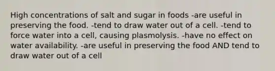 High concentrations of salt and sugar in foods -are useful in preserving the food. -tend to draw water out of a cell. -tend to force water into a cell, causing plasmolysis. -have no effect on water availability. -are useful in preserving the food AND tend to draw water out of a cell