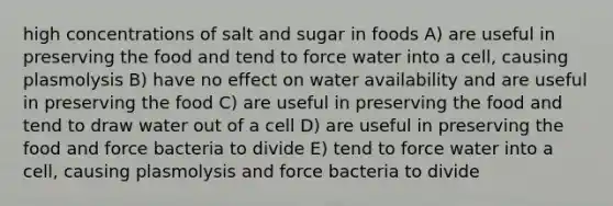 high concentrations of salt and sugar in foods A) are useful in preserving the food and tend to force water into a cell, causing plasmolysis B) have no effect on water availability and are useful in preserving the food C) are useful in preserving the food and tend to draw water out of a cell D) are useful in preserving the food and force bacteria to divide E) tend to force water into a cell, causing plasmolysis and force bacteria to divide