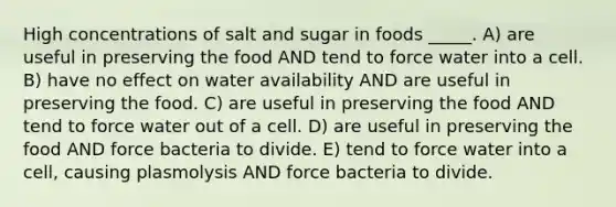 High concentrations of salt and sugar in foods _____. A) are useful in preserving the food AND tend to force water into a cell. B) have no effect on water availability AND are useful in preserving the food. C) are useful in preserving the food AND tend to force water out of a cell. D) are useful in preserving the food AND force bacteria to divide. E) tend to force water into a cell, causing plasmolysis AND force bacteria to divide.