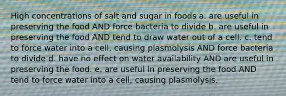 High concentrations of salt and sugar in foods a. are useful in preserving the food AND force bacteria to divide b. are useful in preserving the food AND tend to draw water out of a cell. c. tend to force water into a cell, causing plasmolysis AND force bacteria to divide d. have no effect on water availability AND are useful in preserving the food. e. are useful in preserving the food AND tend to force water into a cell, causing plasmolysis.