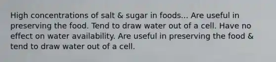 High concentrations of salt & sugar in foods... Are useful in preserving the food. Tend to draw water out of a cell. Have no effect on water availability. Are useful in preserving the food & tend to draw water out of a cell.