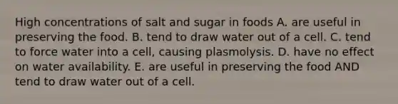 High concentrations of salt and sugar in foods A. are useful in preserving the food. B. tend to draw water out of a cell. C. tend to force water into a cell, causing plasmolysis. D. have no effect on water availability. E. are useful in preserving the food AND tend to draw water out of a cell.