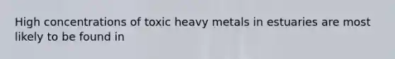 High concentrations of toxic heavy metals in estuaries are most likely to be found in