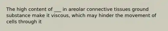 The high content of ___ in areolar connective tissues ground substance make it viscous, which may hinder the movement of cells through it