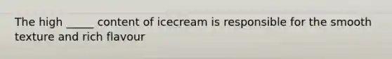 The high _____ content of icecream is responsible for the smooth texture and rich flavour