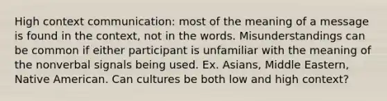 High context communication: most of the meaning of a message is found in the context, not in the words. Misunderstandings can be common if either participant is unfamiliar with the meaning of the nonverbal signals being used. Ex. Asians, Middle Eastern, Native American. Can cultures be both low and high context?