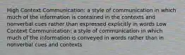 High Context Communication: a style of communication in which much of the information is contained in the contexts and nonverbal cues rather than expressed explicitly in words Low Context Communication: a style of communication in which much of the information is conveyed in words rather than in nonverbal cues and contexts