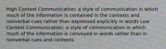 High Context Communication: a style of communication in which much of the information is contained in the contexts and nonverbal cues rather than expressed explicitly in words Low Context Communication: a style of communication in which much of the information is conveyed in words rather than in nonverbal cues and contexts