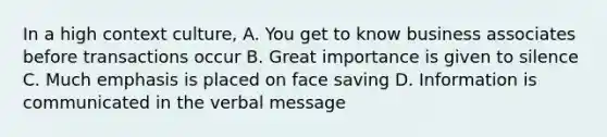 In a high context culture, A. You get to know business associates before transactions occur B. Great importance is given to silence C. Much emphasis is placed on face saving D. Information is communicated in the verbal message