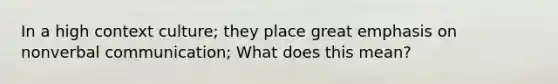 In a high context culture; they place great emphasis on nonverbal communication; What does this mean?