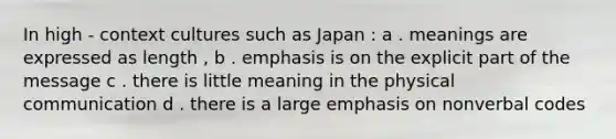 In high - context cultures such as Japan : a . meanings are expressed as length , b . emphasis is on the explicit part of the message c . there is little meaning in the physical communication d . there is a large emphasis on nonverbal codes