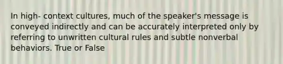 In high- context cultures, much of the speaker's message is conveyed indirectly and can be accurately interpreted only by referring to unwritten cultural rules and subtle nonverbal behaviors. True or False