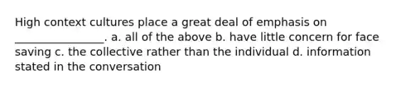 High context cultures place a great deal of emphasis on ________________. a. all of the above b. have little concern for face saving c. the collective rather than the individual d. information stated in the conversation