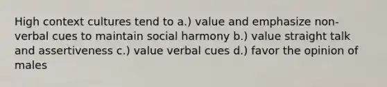 High context cultures tend to a.) value and emphasize non-verbal cues to maintain social harmony b.) value straight talk and assertiveness c.) value verbal cues d.) favor the opinion of males