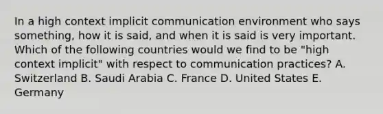 In a high context implicit communication environment who says something, how it is said, and when it is said is very important. Which of the following countries would we find to be "high context implicit" with respect to communication practices? A. Switzerland B. Saudi Arabia C. France D. United States E. Germany