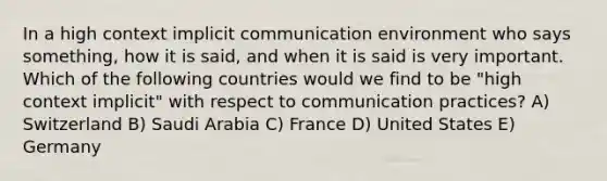 In a high context implicit communication environment who says something, how it is said, and when it is said is very important. Which of the following countries would we find to be "high context implicit" with respect to communication practices? A) Switzerland B) Saudi Arabia C) France D) United States E) Germany