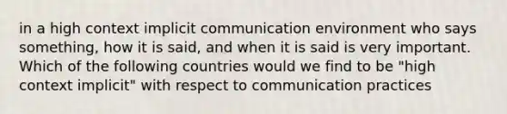 in a high context implicit communication environment who says something, how it is said, and when it is said is very important. Which of the following countries would we find to be "high context implicit" with respect to communication practices