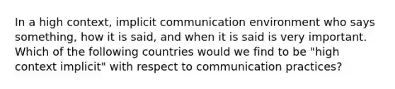 In a high context, implicit communication environment who says something, how it is said, and when it is said is very important. Which of the following countries would we find to be "high context implicit" with respect to communication practices?