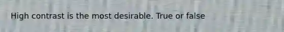 High contrast is the most desirable. True or false