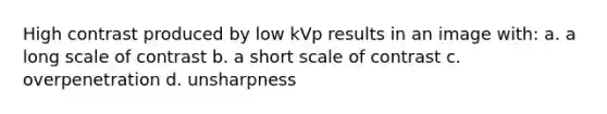 High contrast produced by low kVp results in an image with: a. a long scale of contrast b. a short scale of contrast c. overpenetration d. unsharpness