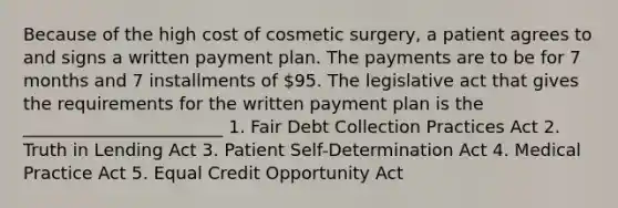 Because of the high cost of cosmetic surgery, a patient agrees to and signs a written payment plan. The payments are to be for 7 months and 7 installments of 95. The legislative act that gives the requirements for the written payment plan is the _______________________ 1. Fair Debt Collection Practices Act 2. Truth in Lending Act 3. Patient Self-Determination Act 4. Medical Practice Act 5. Equal Credit Opportunity Act