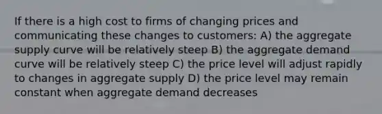 If there is a high cost to firms of changing prices and communicating these changes to customers: A) the aggregate supply curve will be relatively steep B) the aggregate demand curve will be relatively steep C) the price level will adjust rapidly to changes in aggregate supply D) the price level may remain constant when aggregate demand decreases