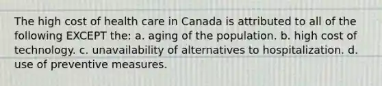 The high cost of health care in Canada is attributed to all of the following EXCEPT the: a. aging of the population. b. high cost of technology. c. unavailability of alternatives to hospitalization. d. use of preventive measures.