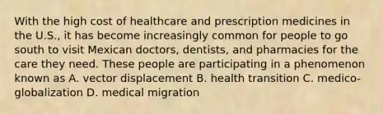 With the high cost of healthcare and prescription medicines in the U.S., it has become increasingly common for people to go south to visit Mexican doctors, dentists, and pharmacies for the care they need. These people are participating in a phenomenon known as A. vector displacement B. health transition C. medico-globalization D. medical migration