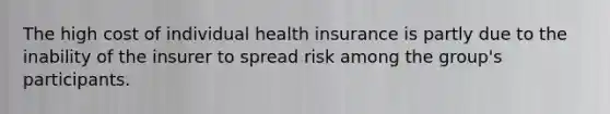 The high cost of individual health insurance is partly due to the inability of the insurer to spread risk among the group's participants.