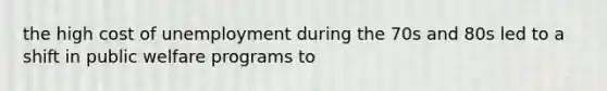 the high cost of unemployment during the 70s and 80s led to a shift in public welfare programs to