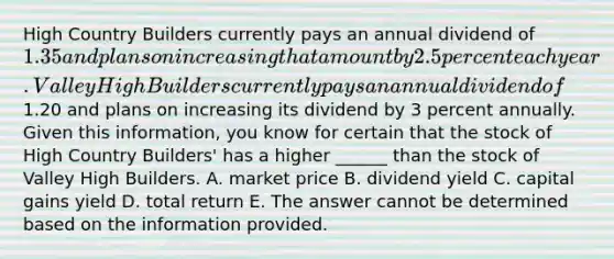 High Country Builders currently pays an annual dividend of 1.35 and plans on increasing that amount by 2.5 percent each year. Valley High Builders currently pays an annual dividend of1.20 and plans on increasing its dividend by 3 percent annually. Given this information, you know for certain that the stock of High Country Builders' has a higher ______ than the stock of Valley High Builders. A. market price B. dividend yield C. capital gains yield D. total return E. The answer cannot be determined based on the information provided.