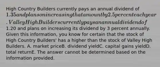 High Country Builders currently pays an annual dividend of 1.35 and plans on increasing that amount by 2.5 percent each year. Valley High Builders currently pays an annual dividend of1.20 and plans on increasing its dividend by 3 percent annually. Given this information, you know for certain that the stock of High Country Builders' has a higher than the stock of Valley High Builders. A. market priceB. dividend yieldC. capital gains yieldD. total returnE. The answer cannot be determined based on the information provided.