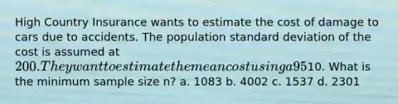 High Country Insurance wants to estimate the cost of damage to cars due to accidents. The population standard deviation of the cost is assumed at 200. They want to estimate the mean cost using a 95% confidence interval with a maximum margin of error of10. What is the minimum sample size n? a. 1083 b. 4002 c. 1537 d. 2301