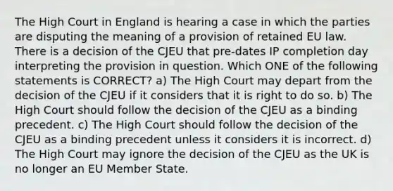 The High Court in England is hearing a case in which the parties are disputing the meaning of a provision of retained EU law. There is a decision of the CJEU that pre-dates IP completion day interpreting the provision in question. Which ONE of the following statements is CORRECT? a) The High Court may depart from the decision of the CJEU if it considers that it is right to do so. b) The High Court should follow the decision of the CJEU as a binding precedent. c) The High Court should follow the decision of the CJEU as a binding precedent unless it considers it is incorrect. d) The High Court may ignore the decision of the CJEU as the UK is no longer an EU Member State.