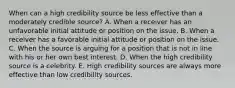 When can a high credibility source be less effective than a moderately credible source? A. When a receiver has an unfavorable initial attitude or position on the issue. B. When a receiver has a favorable initial attitude or position on the issue. C. When the source is arguing for a position that is not in line with his or her own best interest. D. When the high credibility source is a celebrity. E. High credibility sources are always more effective than low credibility sources.