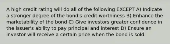 A high credit rating will do all of the following EXCEPT A) Indicate a stronger degree of the bond's credit worthiness B) Enhance the marketability of the bond C) Give investors greater confidence in the issuer's ability to pay principal and interest D) Ensure an investor will receive a certain price when the bond is sold