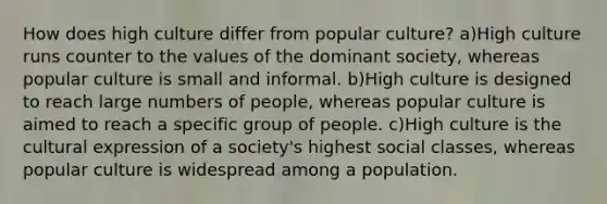 How does high culture differ from popular culture? a)High culture runs counter to the values of the dominant society, whereas popular culture is small and informal. b)High culture is designed to reach large numbers of people, whereas popular culture is aimed to reach a specific group of people. c)High culture is the cultural expression of a society's highest social classes, whereas popular culture is widespread among a population.