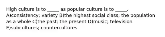 High culture is to _____ as popular culture is to _____. A)consistency; variety B)the highest social class; the population as a whole C)the past; the present D)music; television E)subcultures; countercultures