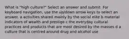 What is "high culture?" Select an answer and submit. For keyboard navigation, use the up/down arrow keys to select an answer. a activities shared mainly by the social elite b material indicators of wealth and prestige c the everyday cultural practices and products that are most desired by the masses d a culture that is centred around drug and alcohol use